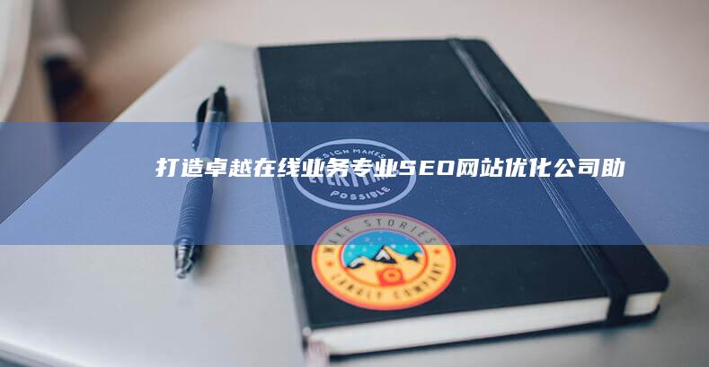 打造卓越在线业务：专业SEO网站优化公司助力企业提升排名与流量